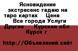 Ясновидение экстрасенс гадаю на таро картах  › Цена ­ 1 000 - Все города Услуги » Другие   . Курская обл.,Курск г.